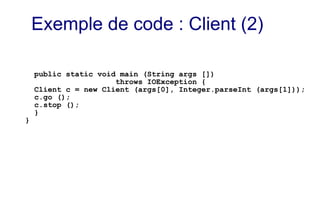 public static void main (String args [])
throws IOException {
Client c = new Client (args[0], Integer.parseInt (args[1]));
c.go ();
c.stop ();
}
}
Exemple de code : Client (2)
 