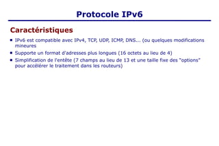 Protocole IPv6
Caractéristiques
 IPv6 est compatible avec IPv4, TCP, UDP, ICMP, DNS... (ou quelques modifications
mineures
 Supporte un format d'adresses plus longues (16 octets au lieu de 4)
 Simplification de l'entête (7 champs au lieu de 13 et une taille fixe des “options”
pour accélérer le traitement dans les routeurs)
 
