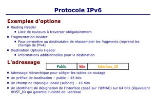 Protocole IPv6
Exemples d'options
 Routing Header
 Liste de routeurs à traverser obligatoirement
 Fragmentation Header
 Pour permettre au destinataire de réassembler les fragments (reprend les
champs de IPv4)
 Destination Options Header
 Informations additionnelles pour la destination
L'adressage
 Adressage hiérarchique pour alléger les tables de routage
 Un préfixe de localisation – public – 48 bits
 Un champ de topologie locale (subnet) – 16 bits
 Un identifiant de désignation de l'interface (basé sur l'@MAC) sur 64 bits (équivalent
HOST_ID qui garantie l'unicité de l'adresse
 
