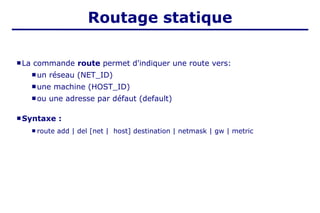 Routage statique
 La commande route permet d'indiquer une route vers:
 un réseau (NET_ID)
 une machine (HOST_ID)
 ou une adresse par défaut (default)
 Syntaxe :
 route add | del [net | host] destination | netmask | gw | metric
 