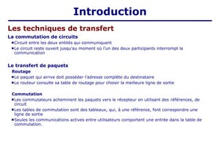 Introduction
La commutation de circuits
 Circuit entre les deux entités qui communiquent
 Le circuit reste ouvert jusqu’au moment où l’un des deux participants interrompt la
communication
Le transfert de paquets
Routage
 Le paquet qui arrive doit posséder l’adresse complète du destinataire
 Le routeur consulte sa table de routage pour choisir la meilleure ligne de sortie
Commutation
 Les commutateurs acheminent les paquets vers le récepteur en utilisant des références, de
circuit
 Les tables de commutation sont des tableaux, qui, à une référence, font correspondre une
ligne de sortie
 Seules les communications actives entre utilisateurs comportent une entrée dans la table de
commutation.
Les techniques de transfert
 