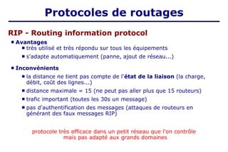  Avantages
 très utilisé et très répondu sur tous les équipements
 s'adapte automatiquement (panne, ajout de réseau...)
 Inconvénients
 la distance ne tient pas compte de l'état de la liaison (la charge,
débit, coût des lignes...)
 distance maximale = 15 (ne peut pas aller plus que 15 routeurs)
 trafic important (toutes les 30s un message)
 pas d'authentification des messages (attaques de routeurs en
générant des faux messages RIP)
protocole très efficace dans un petit réseau que l'on contrôle
mais pas adapté aux grands domaines
RIP - Routing information protocol
Protocoles de routages
 