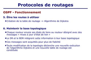 5. Élire les routes à utiliser
 Création de la table de routage -> Algorithme de Dijkstra
6. Maintenir la base topologique
 Chaque routeur envoie ses états de liens au routeur désigné avec des
messages « mises à jour d'état de lien »
 Le DR et le BDR intègrent cette information à leur base topologique
 Ces messages sont acquittés pour plus de fiabilité
 Toute modification de la topologie déclenche une nouvelle exécution
de l'algorithme Dijkstra et une nouvelle table de routage est
constituée
OSPF - Fonctionnement
Protocoles de routages
 