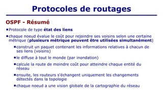 Protocole de type état des liens
 chaque noeud évalue le coût pour rejoindre ses voisins selon une certaine
métrique (plusieurs métrique peuvent être utilisées simultanément)
 construit un paquet contenant les informations relatives à chacun de
ses liens (voisins)
 le diffuse à tout le monde (par inondation)
 calcule la route de moindre coût pour atteindre chaque entité du
réseau
 ensuite, les routeurs s'échangent uniquement les changements
détectés dans la topologie
 chaque noeud a une vision globale de la cartographie du réseau
OSPF - Résumé
Protocoles de routages
 