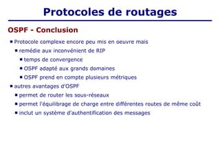  Protocole complexe encore peu mis en oeuvre mais
 remédie aux inconvénient de RIP
 temps de convergence
 OSPF adapté aux grands domaines
 OSPF prend en compte plusieurs métriques
 autres avantages d'OSPF
 permet de router les sous-réseaux
 permet l'équilibrage de charge entre différentes routes de même coût
 inclut un système d'authentification des messages
OSPF - Conclusion
Protocoles de routages
 