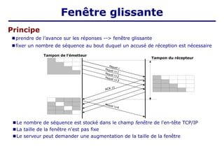Principe
■ prendre de l’avance sur les réponses --> fenêtre glissante
■ fixer un nombre de séquence au bout duquel un accusé de réception est nécessaire
Fenêtre glissante
ACK (i)
Paquet i
Paquet i+1
Paquet i+2
Paquet i+3
Paquet i+4
■ Le nombre de séquence est stocké dans le champ fenêtre de l'en-tête TCP/IP
■ La taille de la fenêtre n'est pas fixe
■ Le serveur peut demander une augmentation de la taille de la fenêtre
Tampon de l'émetteur
Tampon du récepteur
 