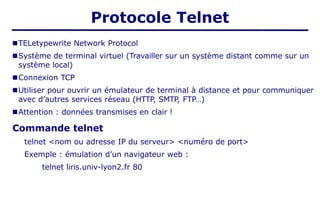 ■TELetypewrite Network Protocol
■Système de terminal virtuel (Travailler sur un système distant comme sur un
système local)
■Connexion TCP
■Utiliser pour ouvrir un émulateur de terminal à distance et pour communiquer
avec d’autres services réseau (HTTP, SMTP, FTP…)
■Attention : données transmises en clair !
Commande telnet
telnet <nom ou adresse IP du serveur> <numéro de port>
Exemple : émulation d’un navigateur web :
telnet liris.univ-lyon2.fr 80
Protocole Telnet
 