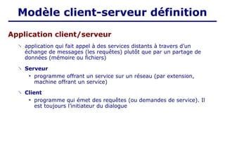 Application client/serveur
 application qui fait appel à des services distants à travers d’un
échange de messages (les requêtes) plutôt que par un partage de
données (mémoire ou fichiers)
 Serveur
• programme offrant un service sur un réseau (par extension,
machine offrant un service)
 Client
• programme qui émet des requêtes (ou demandes de service). Il
est toujours l’initiateur du dialogue
Modèle client-serveur définition
 