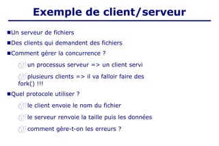 ■Un serveur de fichiers
■Des clients qui demandent des fichiers
■Comment gérer la concurrence ?
 un processus serveur => un client servi
 plusieurs clients => il va falloir faire des
fork() !!!
■Quel protocole utiliser ?
 le client envoie le nom du fichier
 le serveur renvoie la taille puis les données
 comment gère-t-on les erreurs ?
Exemple de client/serveur
 