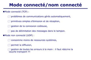 ■Mode connecté (TCP) :
 problèmes de communications gérés automatiquement,
 primitives simples d’émission et de réception,
 gestion de la connexion coûteuse,
 pas de délimitation des messages dans le tampon.
■Mode non connecté (UDP) :
 consomme moins de ressources systèmes,
 permet la diffusion,
 gestion de toutes les erreurs à la main : il faut réécrire la
couche transport !!!
Mode connecté/nom connecté
 