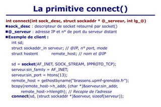 La primitive connect()
int connect(int sock_desc, struct sockaddr * @_serveur, int lg_@)
■sock_desc : descripteur de socket retourné par socket()
■@_serveur : adresse IP et n° de port du serveur distant
■Exemple de client :
int sd;
struct sockaddr_in serveur; // @IP, n° port, mode
struct hostent remote_host; // nom et @IP
sd = socket(AF_INET, SOCK_STREAM, IPPROTO_TCP);
serveur.sin_family = AF_INET;
serveur.sin_port = htons(13);
remote_host = gethostbyname(“brassens.upmf-grenoble.fr”);
bcopy(remote_host->h_addr, (char *)&serveur.sin_addr,
remote_host->hlength); // Recopie de l’adresse
connect(sd, (struct sockaddr *)&serveur, sizeof(serveur));
 