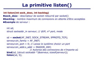 La primitive listen()
int listen(int sock_desc, int backlog)
■sock_desc : descripteur de socket retourné par socket()
■backlog : nombre maximum de connexions en attente d’être acceptées
■Exemple de serveur :
int sd;
struct sockaddr_in serveur; // @IP, n° port, mode
sd = socket(AF_INET, SOCK_STREAM, IPPROTO_TCP);
serveur.sin_family = AF_INET;
serveur.sin_port = 0; // Laisse le système choisir un port
serveur.sin_addr.s_addr = INADDR_ANY;
// Autorise des connexions de n’importe où
bind(sd, (struct sockaddr *)&serveur, sizeof(serveur));
listen(sd, 5);
 