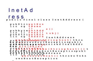 I n e t A d
r e s s
p u b
l i c
S t r i
n g
g e t H o s
t N a m e
( )
p u b
l i c
b y t e
[ ]
g e t A d d
r e s s ( )
p u b
l i c
S t r i
n g
g e t H o s
t A d d r e
s
p u b
l i c
i n t h a s h C o d
e ( )
p u b
l i c
b o o l e a n e q u
a l s ( O b j e c
p u b
l i c
S t r i
n g
t o S t r i
n g ( )
p u b
l i c
s t a t
i c
s y n c h r
o n i z e d
p u b l i c f i n a l c l a s s I n e t A d d r e s s {
s ( )
t o b j )
I n e t A d d r e s s
g e t B y N a m e ( S t r i n g h o s t ) t h r o
w s U n k n o w n H o s t E x c e p t i o n p u b l i
c s t a t i c s y n c h r o n i z e d I n e t A d d r
e s s
g e t A l l B y N a m e ( S t r i n g h o s t ) [ ] t
h r o w s U n k n o w n H o s t E x c e p t i o n p u b l
i c s t a t i c I n e t A d d r e s s
g e t L o c a l H o s t ( ) t h r o w s U n k n
o w n H o s t E x c e p t i o n
 