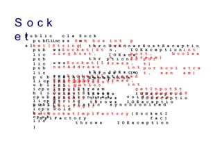 S o c k
e t
p u b l i c
f i n
a l
c l a
s s
S o c k
e t
{
p u b l i c S o c
k e t ( S t r i n g
h o s
t ,
i n t p
o r t )
U n k n o w n H o s t E x c e p t i o
n , I O E x c e p t i o n i n t
p o r t , b o o l e a
n s t r e a m )
t h r o
w s S o c k e t ( S t
r i n g h o s t ,
t h r
o w s S o c k e t ( I
n e t A d d r e s s
t h r
o w s S o c k e t ( I
n e t A d d r e s s
p u b
l i c I O E x c e
p t i o n a d
d r e s s ,
i n t
I O E x c e
p t i o n a d
d r e s s ,
i n t
p u b
l i c
p o r
t )
p u b
l i c
p o r
t ,
b o o l
e a n
s t r e
a m )
t h r o w s I O
E x c e p t i o n
I n e t A d d r e s s g e t
I n e t A d d r e s s ( )
i n t g e t
P o r t ( )
i n t g e t L o c
a l P o r t ( )
I n p u t S t r e a m g e t I n p u t S t
r e a m ( ) t h r o w s I O E x c e p t i o
n
O u t p u t S t r e a m g e t O u t p u t S
t r e a m ( ) t h r o w s I O E x c e p t i o
n
s y n c h r o n i z e d v o i d c l o s e
( ) t h r o w s I O E x c e p t i o
n
p u b
l i c p
u b l
i c p u
b l i
c p u b
l i c p
u b l
i c p u
b l i
c p u b
l i c
S t r i n g t
o S t r i n g ( )
p u b l i c s t a t i c s y n c h r o n i z e d
v o i d
s e t S o c k e t I m p l F a c t o r y ( S o c k e t I
m p l F a c t o r y f a c )
t h r o w s I O E x c e p t i o n
}
 