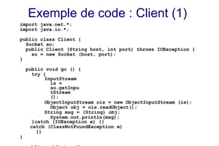 Exemple de code : Client (1)
import java.net.*;
import java.io.*;
public class Client {
Socket so;
public Client (String host, int port) throws IOException {
so = new Socket (host, port);
}
public void go () {
try {
InputStream
is =
so.getInpu
tStream
();
ObjectInputStream ois = new ObjectInputStream (is);
Object obj = ois.readObject();
String msg = (String) obj;
System.out.println(msg);
}catch (IOException e) {}
catch (ClassNotFoundException e)
{}
}
 
