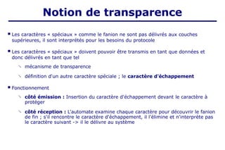  Les caractères « spéciaux » comme le fanion ne sont pas délivrés aux couches
supérieures, il sont interprétés pour les besoins du protocole
 Les caractères « spéciaux » doivent pouvoir être transmis en tant que données et
donc délivrés en tant que tel
 mécanisme de transparence
définition d'un autre caractère spéciale ; le caractère d'échappement

 Fonctionnement
 côté émission : Insertion du caractère d'échappement devant le caractère à
protéger
 côté réception : L'automate examine chaque caractère pour découvrir le fanion
de fin ; s'il rencontre le caractère d'échappement, il l'élimine et n'interprète pas
le caractère suivant -> il le délivre au système
Notion de transparence
 