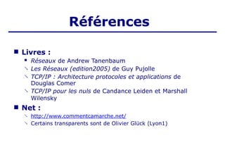 Références
■ Livres :



 Réseaux de Andrew Tanenbaum
Les Réseaux (edition2005) de Guy Pujolle
TCP/IP : Architecture protocoles et applications de
Douglas Comer
TCP/IP pour les nuls de Candance Leiden et Marshall
Wilensky
■ Net :
 http://www.commentcamarche.net/
Certains transparents sont de Olivier Glück (Lyon1)

 