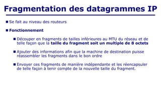■ Se fait au niveau des routeurs
■ Fonctionnement
■ Découper en fragments de tailles inférieures au MTU du réseau et de
telle façon que la taille du fragment soit un multiple de 8 octets
■ Ajouter des informations afin que la machine de destination puisse
réassembler les fragments dans le bon ordre
■ Envoyer ces fragments de manière indépendante et les réencapsuler
de telle façon à tenir compte de la nouvelle taille du fragment.
Fragmentation des datagrammes IP
 