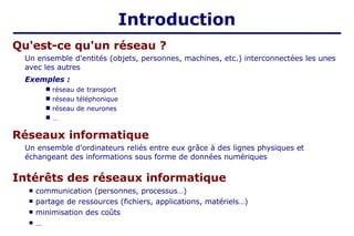 Introduction
Qu'est-ce qu'un réseau ?
Un ensemble d'entités (objets, personnes, machines, etc.) interconnectées les unes
avec les autres
Exemples :
■
■
■
■
réseau de transport
réseau téléphonique
réseau de neurones
…
Réseaux informatique
Un ensemble d'ordinateurs reliés entre eux grâce à des lignes physiques et
échangeant des informations sous forme de données numériques
Intérêts des réseaux informatique
■
■
■
■ communication (personnes, processus…)
partage de ressources (fichiers, applications, matériels…)
minimisation des coûts
…
 