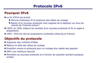 Protocole IPv6
Pourquoi IPv6
■ La fin d'IPv4 est proche
■
■
Pénurie d'adresses IP et explosion des tables de routage
Besoin d'un nouveau protocole mais suppose de le déployer sur tous les
noeuds de l'Internet actuel !
■ L'IETF, en 1990, élabore les souhaits d'un nouveau protocole et fit un appel à
propositions
■ 1993 : IPv6 est née de propositions combinées (Deering et Francis)
Objectifs du protocole
■
■
■
■
■
Supporter des milliards d'hôtes
Réduire la taille des tables de routage
Simplifier encore le protocole pour un routage plus rapide des paquets
Offrir une meilleure sécurité
Permettre au nouveau protocole et à l'ancien de coexister pendant quelques
années
 