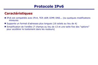 Protocole IPv6
Caractéristiques
■
■
■ IPv6 est compatible avec IPv4, TCP, UDP, ICMP, DNS... (ou quelques modifications
mineures
Supporte un format d'adresses plus longues (16 octets au lieu de 4)
Simplification de l'entête (7 champs au lieu de 13 et une taille fixe des “options”
pour accélérer le traitement dans les routeurs)
 