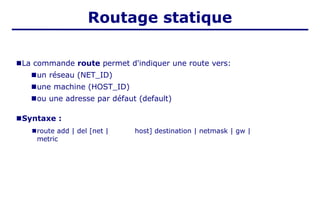 Routage statique
■La commande route permet d'indiquer une route vers:
■un réseau (NET_ID)
■une machine (HOST_ID)
■ou une adresse par défaut (default)
■Syntaxe :
■route add | del [net | host] destination | netmask | gw |
metric
 