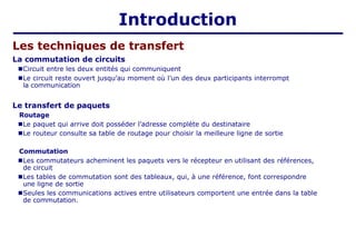 Introduction
Les techniques de transfert
La commutation de circuits
■Circuit entre les deux entités qui communiquent
■Le circuit reste ouvert jusqu’au moment où l’un des deux participants interrompt
la communication
Le transfert de paquets
Routage
■Le paquet qui arrive doit posséder l’adresse complète du destinataire
■Le routeur consulte sa table de routage pour choisir la meilleure ligne de sortie
Commutation
■Les commutateurs acheminent les paquets vers le récepteur en utilisant des références,
de circuit
■Les tables de commutation sont des tableaux, qui, à une référence, font correspondre
une ligne de sortie
■Seules les communications actives entre utilisateurs comportent une entrée dans la table
de commutation.
 