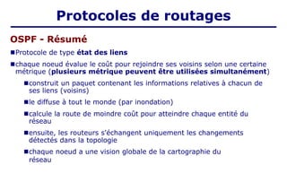 OSPF - Résumé
■Protocole de type état des liens
■chaque noeud évalue le coût pour rejoindre ses voisins selon une certaine
métrique (plusieurs métrique peuvent être utilisées simultanément)
■construit un paquet contenant les informations relatives à chacun de
ses liens (voisins)
■le diffuse à tout le monde (par inondation)
■calcule la route de moindre coût pour atteindre chaque entité du
réseau
■ensuite, les routeurs s'échangent uniquement les changements
détectés dans la topologie
■chaque noeud a une vision globale de la cartographie du
réseau
Protocoles de routages
 