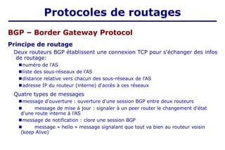 BGP – Border Gateway Protocol
Principe de routage
Deux routeurs BGP établissent une connexion TCP pour s'échanger des infos
de routage:
■ numéro de l'AS
■ liste des sous-réseaux de l'AS
■ distance relative vers chacun des sous-réseaux de l'AS
■ adresse IP du routeur (interne) d'accès à ces réseaux
Quatre types de messages
■ message d'ouverture : ouverture d'une session BGP entre deux routeurs
■ message de mise à jour : signaler à un peer router le changement d'état
d'une route interne à l'AS
■ message de notification : clore une session BGP
■ message « hello » message signalant que tout va bien au routeur voisin
(keep Alive)
Protocoles de routages
 
