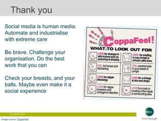 13 | 20.07.2014
Thank you
Social media is human media.
Automate and industrialise
with extreme care
Be brave. Challenge your
organisation. Do the best
work that you can
Check your breasts, and your
balls. Maybe even make it a
social experience
Image source: CoppaFeel