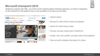 Microsoft sharepoint 2010
 Brightcove worked with VML, one of the world’s leading digital marketing agencies, to build an integration
 for the SharePoint .Net platform that is now available on an open source basis.


                                                        •   Upload videos

                                                        •   Browse for Video Cloud media and playlists

                                                        •   Search for Video Cloud media

                                                        •   Preview and play videos within SharePoint

                                                        •   Create, view, edit, publish, and play Video Cloud playlists

                                                        •   View and edit metadata information for videos




11 | Confidential                                                                                       © 2013 Brightcove Inc.
 