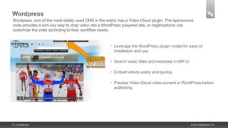 Wordpress
 Wordpress, one of the most widely used CMS in the world, has a Video Cloud plugin. The opensource
 code provides a turn-key way to drop video into a WordPress powered site, or organizations can
 customize the code according to their workflow needs.


                                                     •   Leverage the WordPress plugin model for ease of
                                                         installation and use

                                                     •   Search video titles and metadata in WP UI

                                                     •   Embed videos easily and quickly

                                                     •   Preview Video Cloud video content in WordPress before
                                                         publishing




14 | Confidential                                                                                    © 2013 Brightcove Inc.
 
