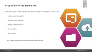 Brightcove Write Media API

•    Utilize the write APIs to upload and update content using REST based APIs

       –   create_video (playlist)

       –   update_video (playlist)

       –   delete_video (playlist)

       –   share_video

       –   add_image



        http://docs.brightcove.com/en/media/reference.html




    16 | Confidential                                                            © 2013 Brightcove Inc.
 