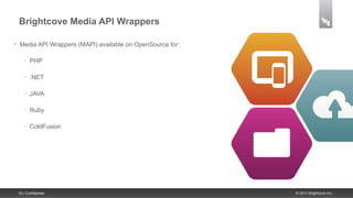 Brightcove Media API Wrappers

•    Media API Wrappers (MAPI) available on OpenSource for:

       –   PHP

       –   .NET

       –   JAVA

       –   Ruby

       –   ColdFusion




    18 | Confidential                                         © 2013 Brightcove Inc.
 