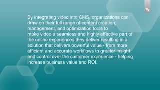 By integrating video into CMS, organizations can
draw on their full range of content creation,
management, and optimization tools to
make video a seamless and highly effective part of
the online experiences they deliver resulting in a
solution that delivers powerful value - from more
efficient and accurate workflows to greater insight
and control over the customer experience - helping
increase business value and ROI.
 