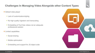 Challenges In Managing Video Alongside other Content Types

Default video player

      Lack of customization/styling

      No high quality ingestion and transcoding

      Embedding of YouTube videos not an adequate
      professional solution

Limited capabilities

      Social sharing

      Mobile optimization

      Embedding and support for JS object code



5 | Confidential                                             © 2013 Brightcove Inc.
 