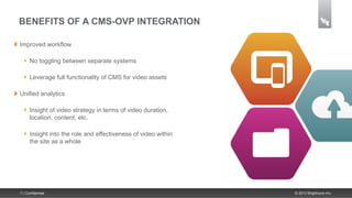 BENEFITS OF A CMS-OVP INTEGRATION

Improved workflow

      No toggling between separate systems

      Leverage full functionality of CMS for video assets

Unified analytics

      Insight of video strategy in terms of video duration,
      location, content, etc.

      Insight into the role and effectiveness of video within
      the site as a whole




7 | Confidential                                                © 2013 Brightcove Inc.
 
