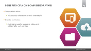BENEFITS OF A CMS-OVP INTEGRATION

Cross-content search

      Include video content with all other content types

Granular permissions

      Apply same rules for accessing, editing, and
      publishing for each user type




8 | Confidential                                           © 2013 Brightcove Inc.
 