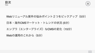 TOC 
3 
目次! 
Webリニューアル案件の悩みポイント２つをピックアップ（5分） 
日本・海外CMSマーケット・トレンドの状況 (5分） 
エンプラ（エンタープライズ）なCMSの変化（15分） 
Webの運用のこれから（5分） 
 