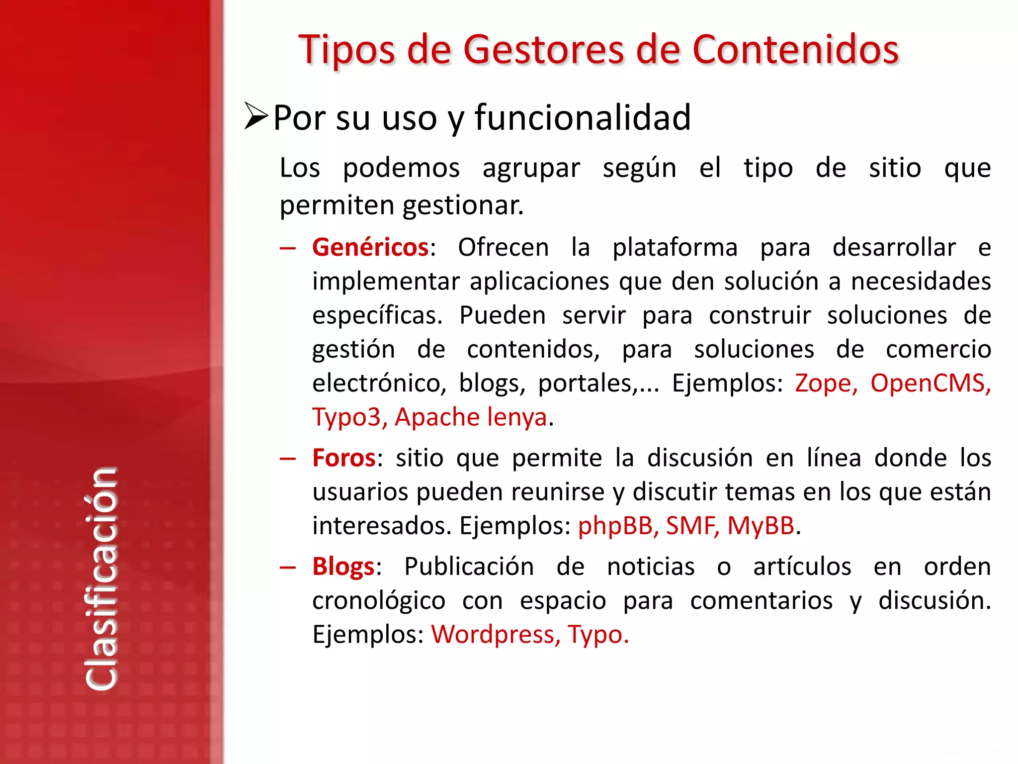 Tipos de Gestores de Contenidos
                Por su uso y funcionalidad
                  Los podemos agrupar según el tipo de sitio que
                  permiten gestionar.
                  – Genéricos: Ofrecen la plataforma para desarrollar e
                    implementar aplicaciones que den solución a necesidades
                    específicas. Pueden servir para construir soluciones de
                    gestión de contenidos, para soluciones de comercio
                    electrónico, blogs, portales,... Ejemplos: Zope, OpenCMS,
                    Typo3, Apache lenya.
                  – Foros: sitio que permite la discusión en línea donde los
Clasificación




                    usuarios pueden reunirse y discutir temas en los que están
                    interesados. Ejemplos: phpBB, SMF, MyBB.
                  – Blogs: Publicación de noticias o artículos en orden
                    cronológico con espacio para comentarios y discusión.
                    Ejemplos: Wordpress, Typo.
 
