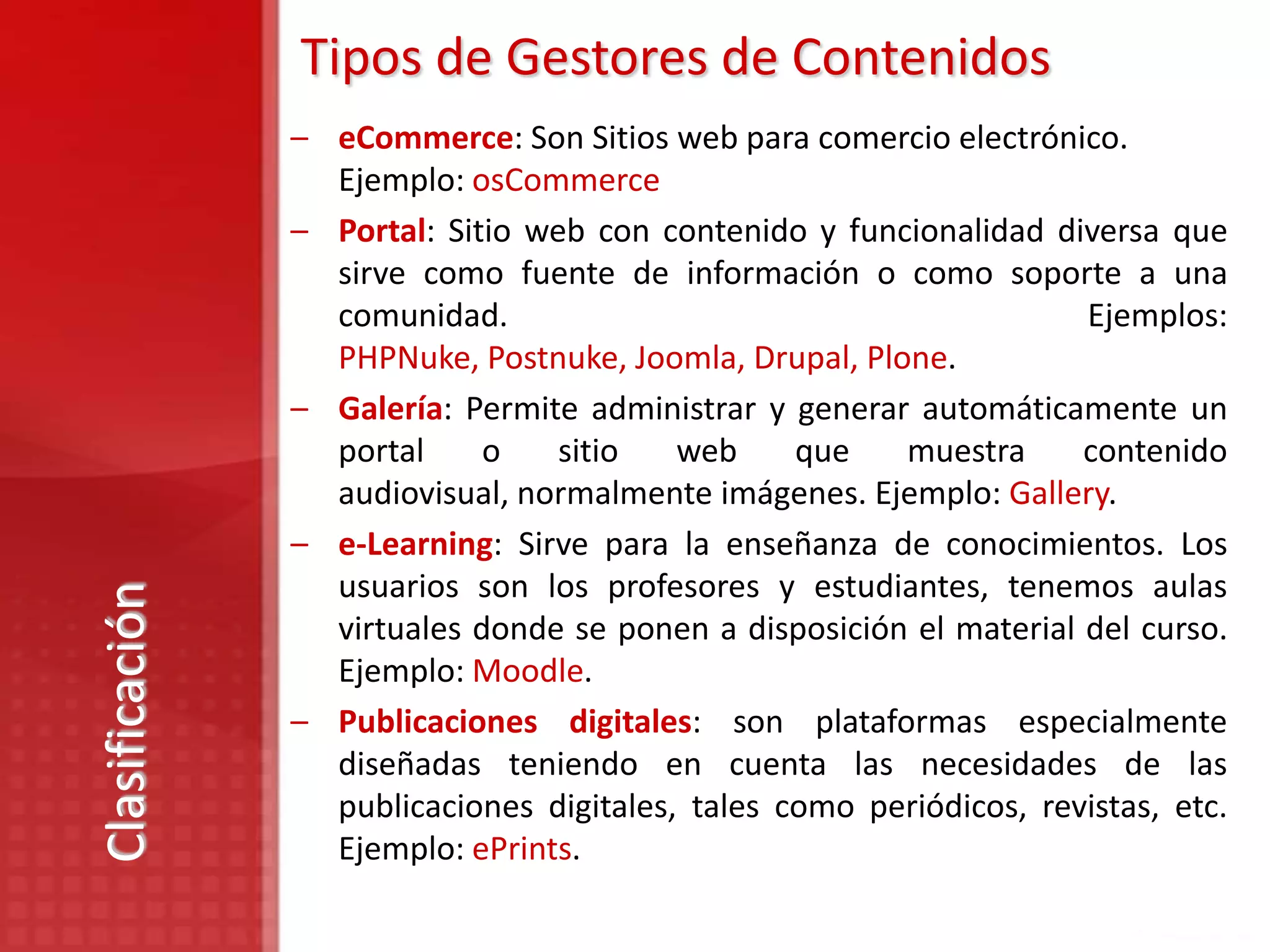Tipos de Gestores de Contenidos
                – eCommerce: Son Sitios web para comercio electrónico.
                  Ejemplo: osCommerce
                – Portal: Sitio web con contenido y funcionalidad diversa que
                  sirve como fuente de información o como soporte a una
                  comunidad.                                         Ejemplos:
                  PHPNuke, Postnuke, Joomla, Drupal, Plone.
                – Galería: Permite administrar y generar automáticamente un
                  portal     o    sitio   web     que   muestra      contenido
                  audiovisual, normalmente imágenes. Ejemplo: Gallery.
                – e-Learning: Sirve para la enseñanza de conocimientos. Los
                  usuarios son los profesores y estudiantes, tenemos aulas
Clasificación




                  virtuales donde se ponen a disposición el material del curso.
                  Ejemplo: Moodle.
                – Publicaciones digitales: son plataformas especialmente
                  diseñadas teniendo en cuenta las necesidades de las
                  publicaciones digitales, tales como periódicos, revistas, etc.
                  Ejemplo: ePrints.
 