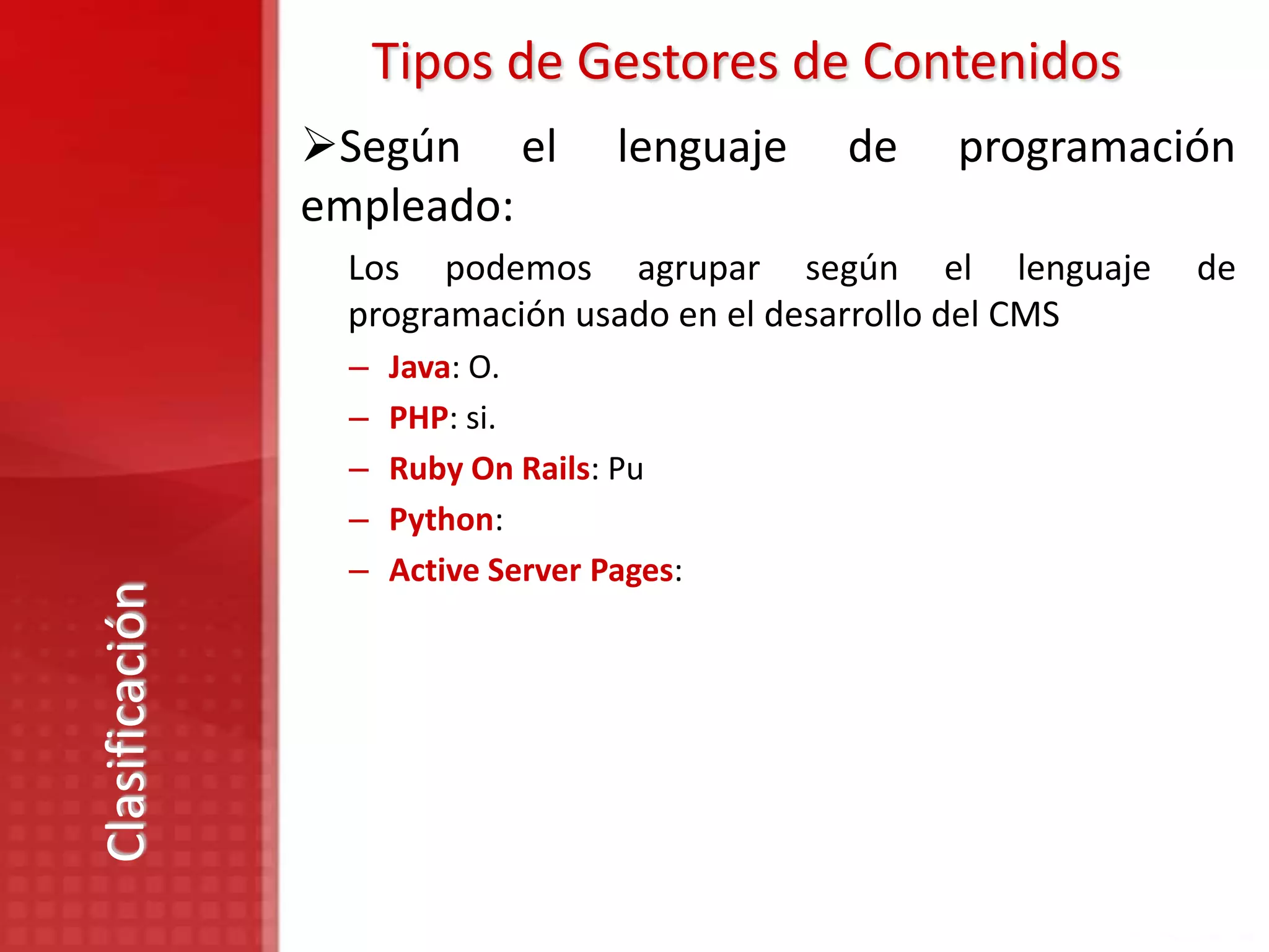 Tipos de Gestores de Contenidos
                Según el           lenguaje   de   programación
                empleado:
                 Los podemos agrupar según el lenguaje         de
                 programación usado en el desarrollo del CMS
                 –   Java: O.
                 –   PHP: si.
                 –   Ruby On Rails: Pu
                 –   Python:
                 –   Active Server Pages:
Clasificación
 
