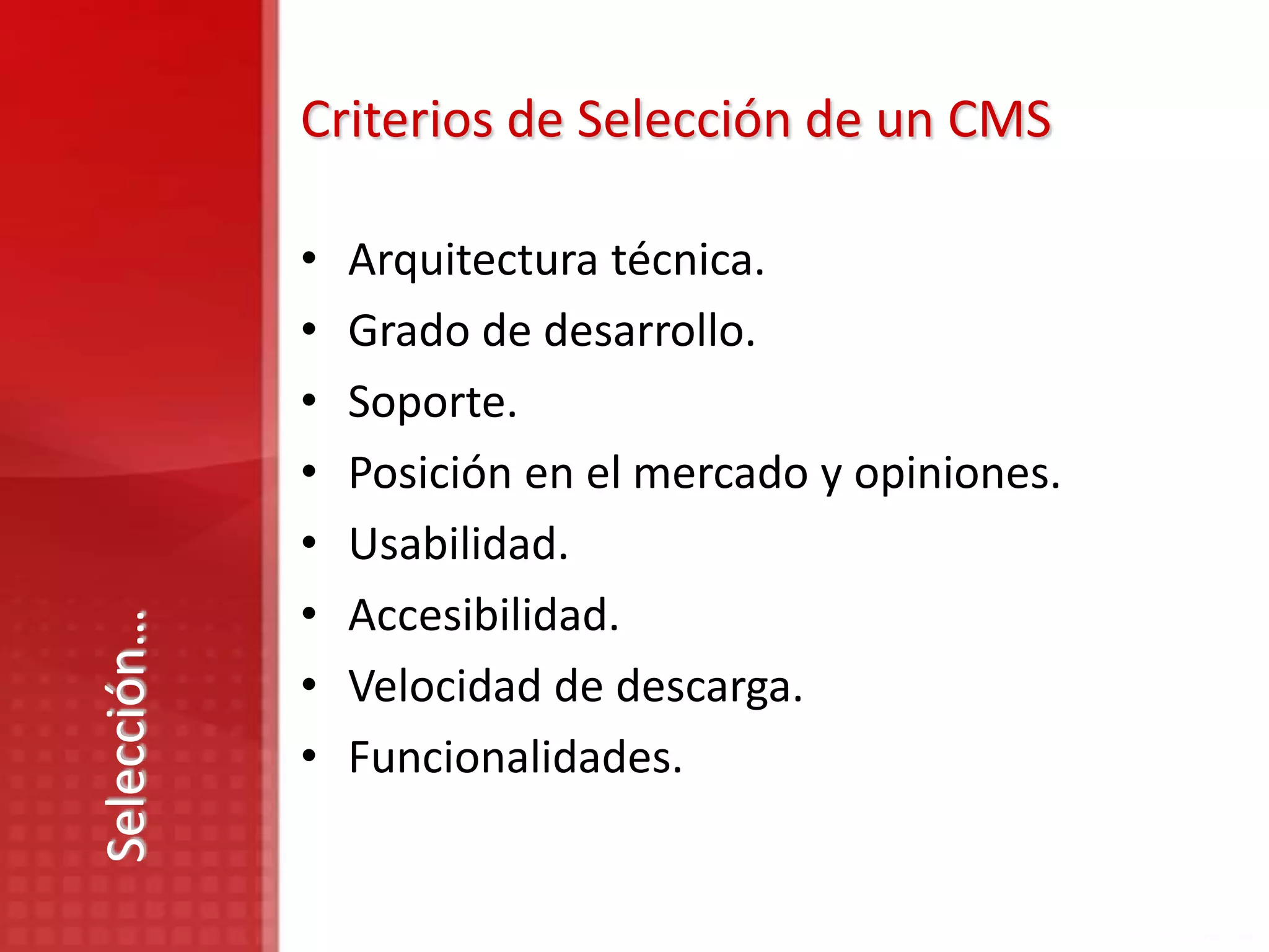 Criterios de Selección de un CMS

             •   Arquitectura técnica.
             •   Grado de desarrollo.
             •   Soporte.
             •   Posición en el mercado y opiniones.
             •   Usabilidad.
             •   Accesibilidad.
Selección…




             •   Velocidad de descarga.
             •   Funcionalidades.
 
