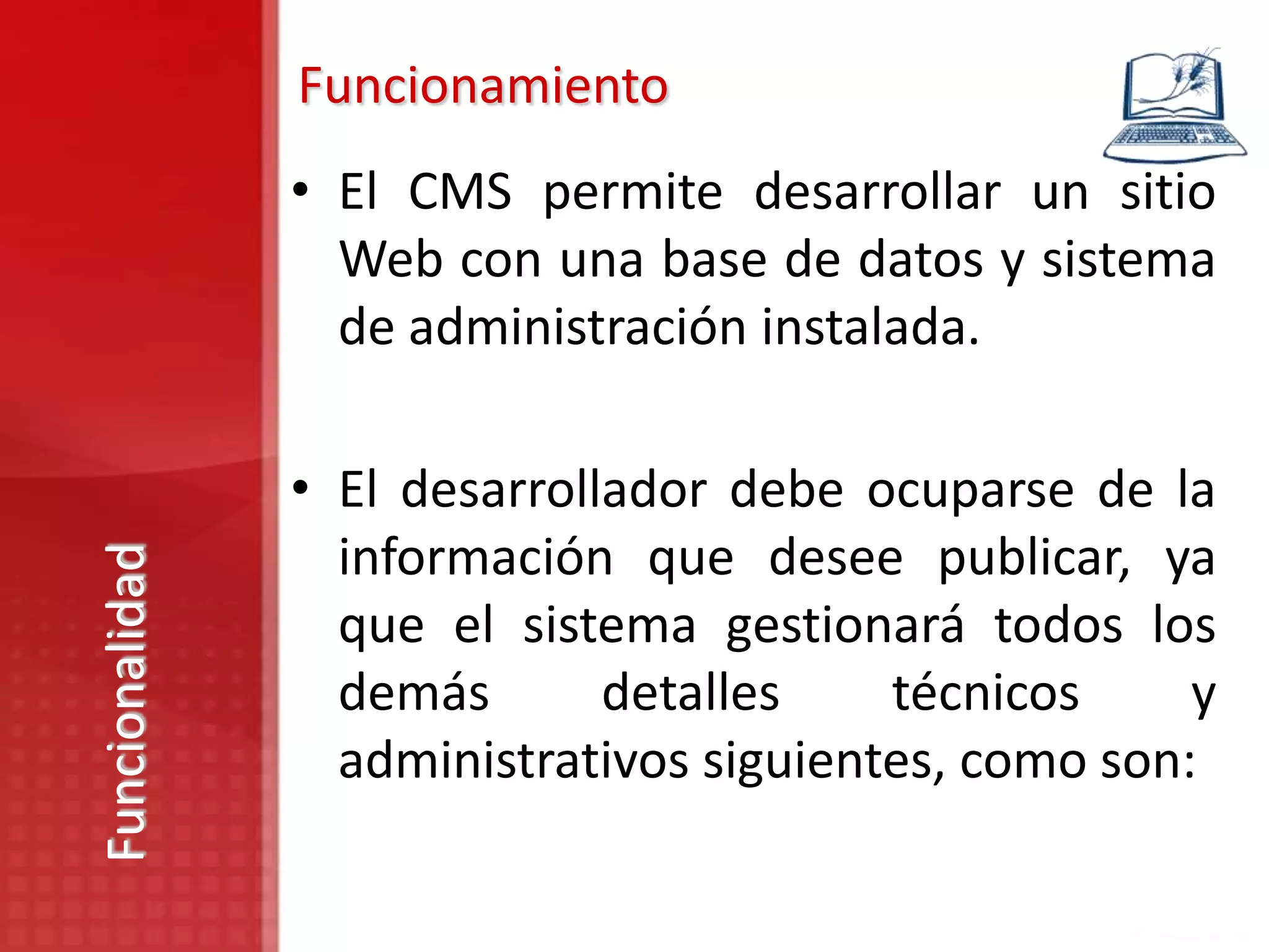 Funcionamiento
                • El CMS permite desarrollar un sitio
                  Web con una base de datos y sistema
                  de administración instalada.

                • El desarrollador debe ocuparse de la
                  información que desee publicar, ya
Funcionalidad




                  que el sistema gestionará todos los
                  demás       detalles    técnicos     y
                  administrativos siguientes, como son:
 