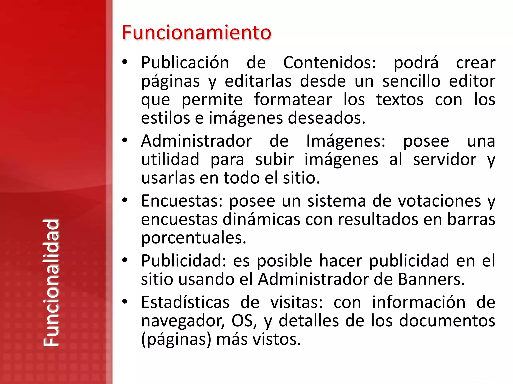 Funcionamiento
                • Publicación de Contenidos: podrá crear
                  páginas y editarlas desde un sencillo editor
                  que permite formatear los textos con los
                  estilos e imágenes deseados.
                • Administrador de Imágenes: posee una
                  utilidad para subir imágenes al servidor y
                  usarlas en todo el sitio.
                • Encuestas: posee un sistema de votaciones y
                  encuestas dinámicas con resultados en barras
Funcionalidad




                  porcentuales.
                • Publicidad: es posible hacer publicidad en el
                  sitio usando el Administrador de Banners.
                • Estadísticas de visitas: con información de
                  navegador, OS, y detalles de los documentos
                  (páginas) más vistos.
 