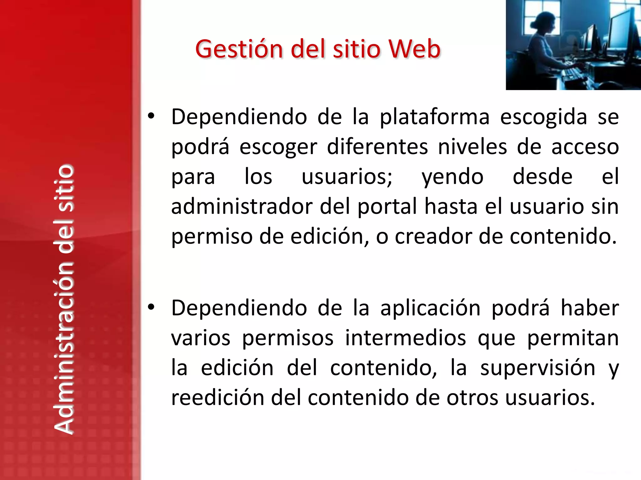 Gestión del sitio Web

                           • Dependiendo de la plataforma escogida se
                             podrá escoger diferentes niveles de acceso
Administración del sitio


                             para los usuarios; yendo desde el
                             administrador del portal hasta el usuario sin
                             permiso de edición, o creador de contenido.

                           • Dependiendo de la aplicación podrá haber
                             varios permisos intermedios que permitan
                             la edición del contenido, la supervisión y
                             reedición del contenido de otros usuarios.
 