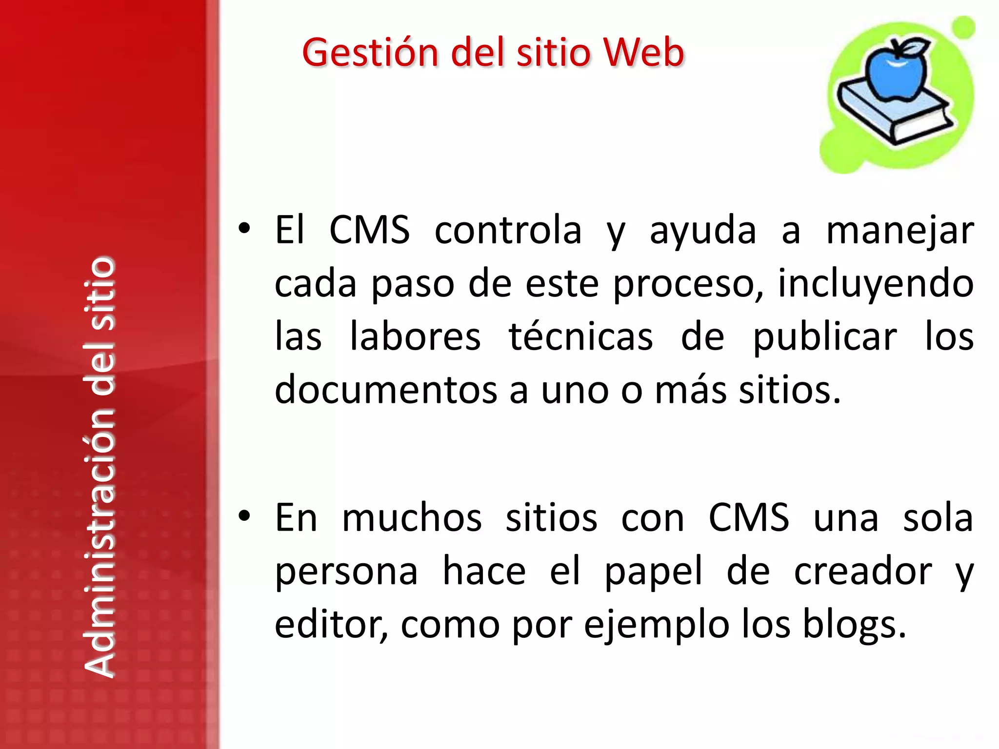 Gestión del sitio Web


                           • El CMS controla y ayuda a manejar
Administración del sitio



                             cada paso de este proceso, incluyendo
                             las labores técnicas de publicar los
                             documentos a uno o más sitios.

                           • En muchos sitios con CMS una sola
                             persona hace el papel de creador y
                             editor, como por ejemplo los blogs.
 