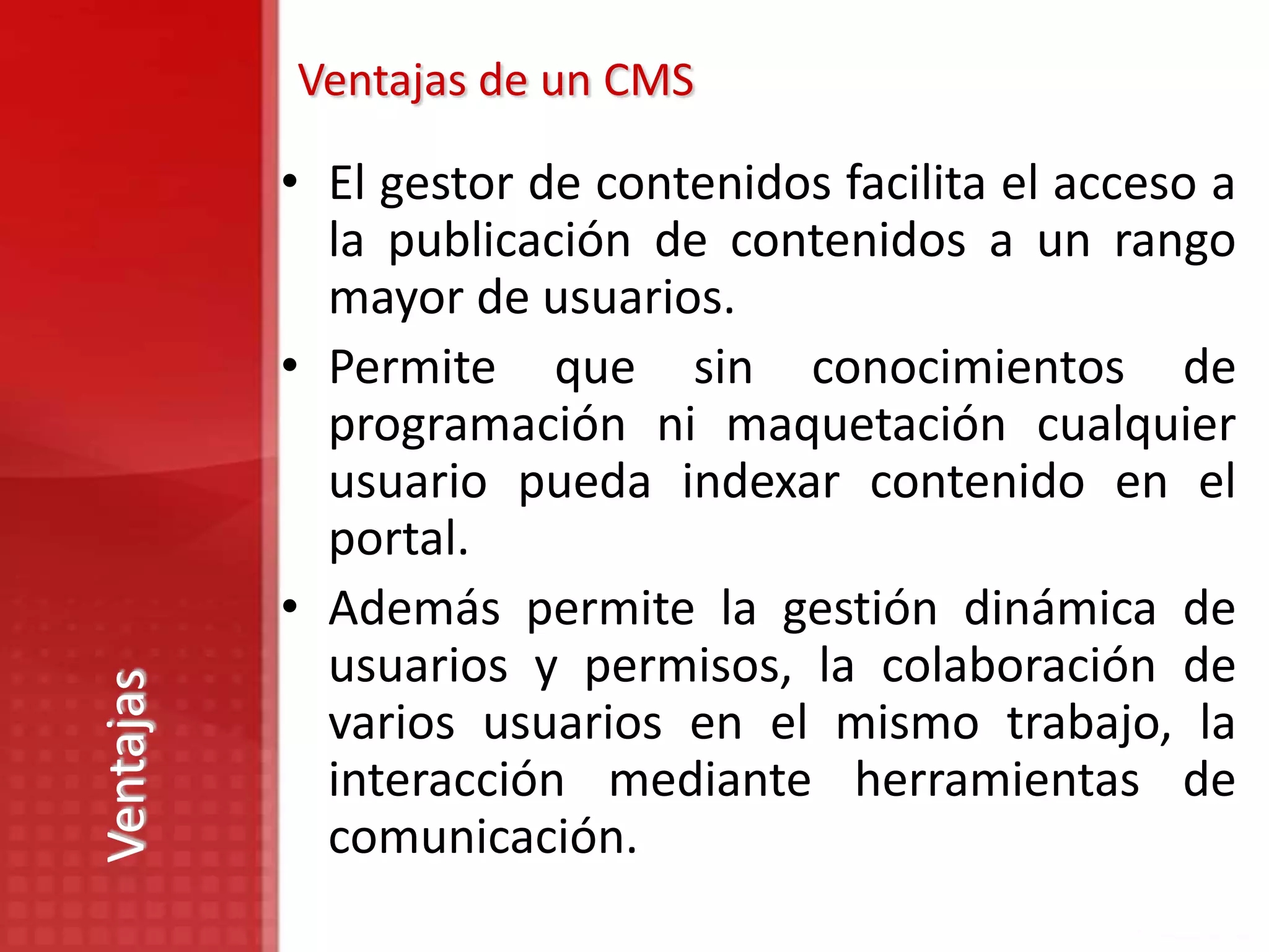 Ventajas de un CMS

           • El gestor de contenidos facilita el acceso a
             la publicación de contenidos a un rango
             mayor de usuarios.
           • Permite que sin conocimientos de
             programación ni maquetación cualquier
             usuario pueda indexar contenido en el
             portal.
           • Además permite la gestión dinámica de
             usuarios y permisos, la colaboración de
Ventajas




             varios usuarios en el mismo trabajo, la
             interacción mediante herramientas de
             comunicación.
 