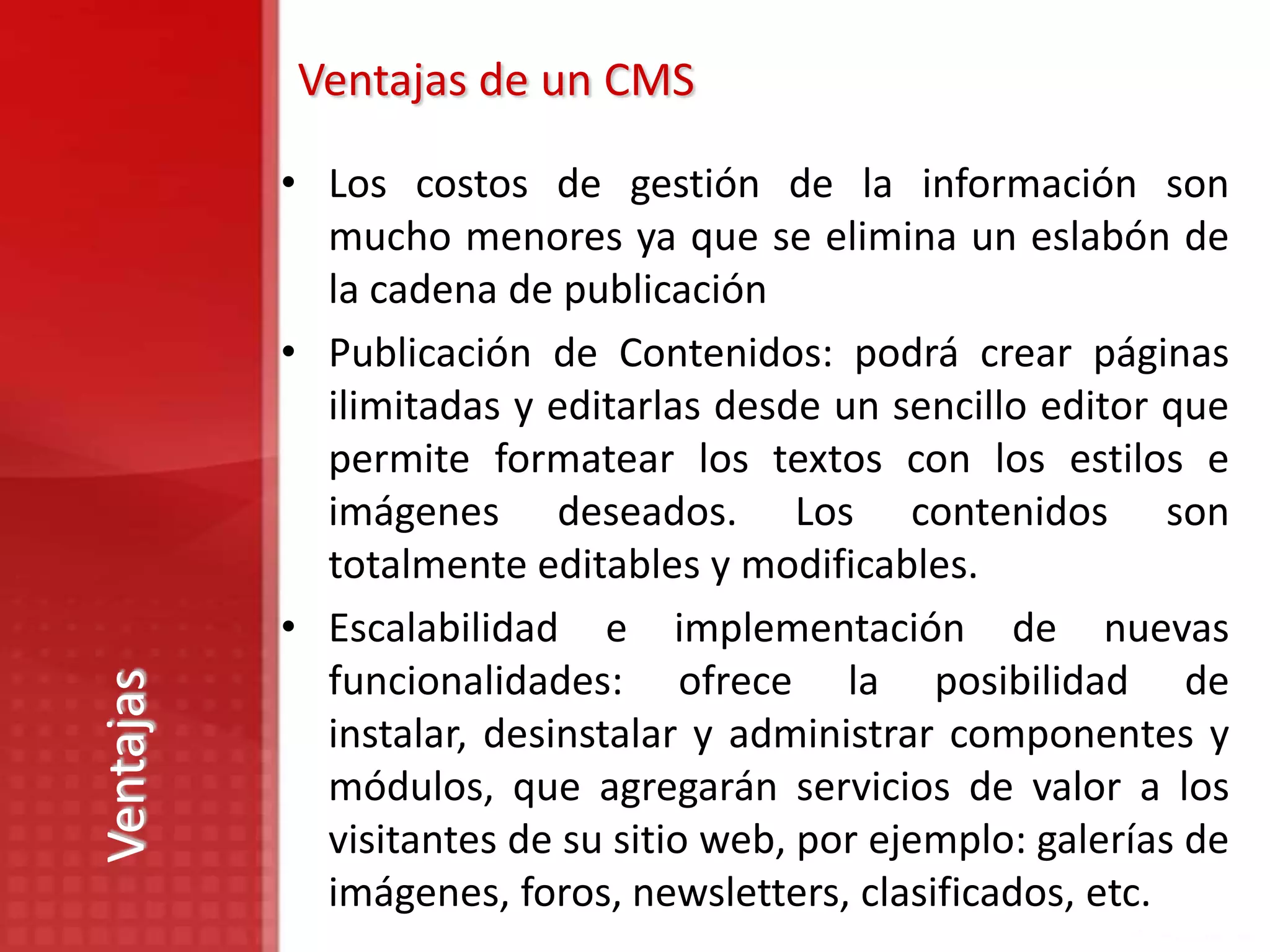 Ventajas de un CMS

           • Los costos de gestión de la información son
             mucho menores ya que se elimina un eslabón de
             la cadena de publicación
           • Publicación de Contenidos: podrá crear páginas
             ilimitadas y editarlas desde un sencillo editor que
             permite formatear los textos con los estilos e
             imágenes deseados. Los contenidos son
             totalmente editables y modificables.
           • Escalabilidad e implementación de nuevas
             funcionalidades: ofrece la posibilidad de
Ventajas




             instalar, desinstalar y administrar componentes y
             módulos, que agregarán servicios de valor a los
             visitantes de su sitio web, por ejemplo: galerías de
             imágenes, foros, newsletters, clasificados, etc.
 