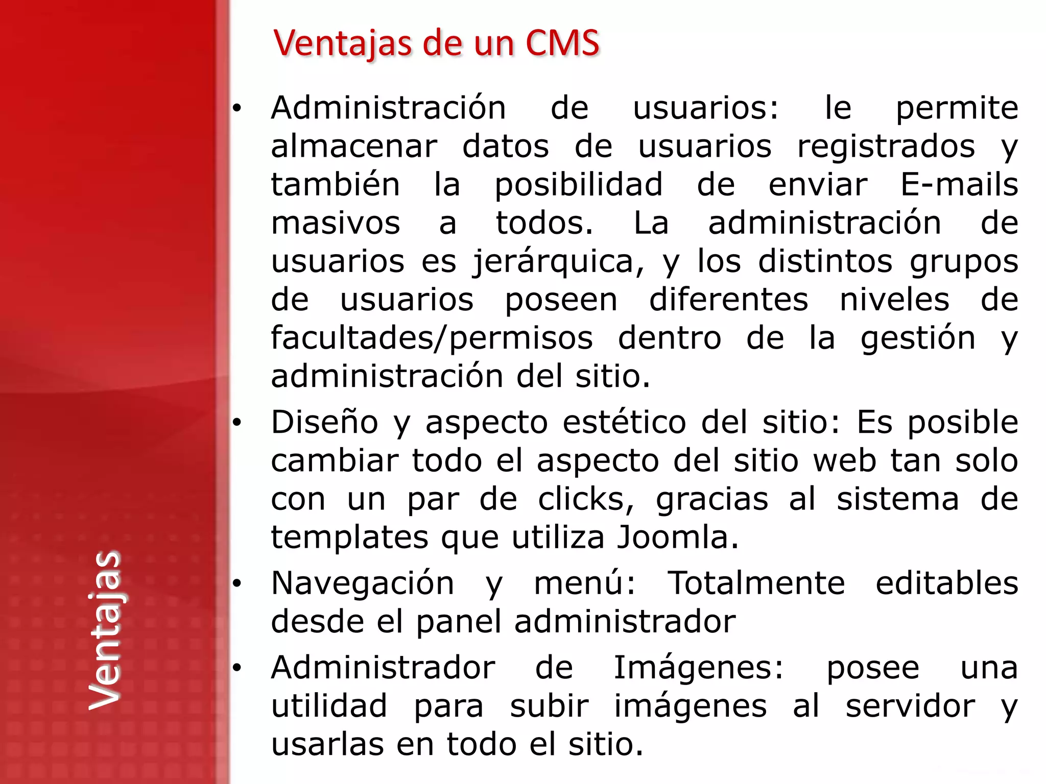 Ventajas de un CMS
           • Administración de usuarios: le permite
             almacenar datos de usuarios registrados y
             también la posibilidad de enviar E-mails
             masivos a todos. La administración de
             usuarios es jerárquica, y los distintos grupos
             de usuarios poseen diferentes niveles de
             facultades/permisos dentro de la gestión y
             administración del sitio.
           • Diseño y aspecto estético del sitio: Es posible
             cambiar todo el aspecto del sitio web tan solo
             con un par de clicks, gracias al sistema de
             templates que utiliza Joomla.
Ventajas




           • Navegación y menú: Totalmente editables
             desde el panel administrador
           • Administrador de Imágenes: posee una
             utilidad para subir imágenes al servidor y
             usarlas en todo el sitio.
 